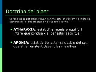 Doctrina del plaer La felicitat es pot obtenir quan l’ànima està en pau amb si mateixa (atharaxia) i el cos en equilibri saludable (aponia) ATHARAXIA : estat d’harmonia o equilibri intern que condueix al benestar espiritual APONIA : estat de benestar saludable del cos que el fa resistent davant les malalties 