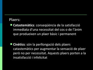 Plaers: Catastemàtics : conseqüència de la satisfacció immediata d’una necessitat del cos o de l’ànim que produeixen un plaer bàsic i permanent Cinètics : són la perllongació dels plaers catastemàtics per augmentar la sensació de plaer però no per necessitat. Aquests plaers porten a la insatisfacció i infelicitat 