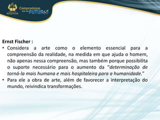 Ernst Fischer :
• Considera a arte como o elemento essencial para a
compreensão da realidade, na medida em que ajuda o homem,
não apenas nessa compreensão, mas também porque possibilita
o suporte necessário para o aumento da “determinação de
torná-la mais humana e mais hospitaleira para a humanidade.”
• Para ele a obra de arte, além de favorecer a interpretação do
mundo, reivindica transformações.
 