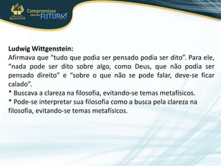 Ludwig Wittgenstein:
Afirmava que “tudo que podia ser pensado podia ser dito”. Para ele,
“nada pode ser dito sobre algo, como Deus, que não podia ser
pensado direito” e “sobre o que não se pode falar, deve-se ficar
calado”.
* Buscava a clareza na filosofia, evitando-se temas metafísicos.
* Pode-se interpretar sua filosofia como a busca pela clareza na
filosofia, evitando-se temas metafísicos.
 