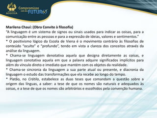 Marilena Chauí: (Obra Convite à filosofia)
“A linguagem é um sistema de signos ou sinais usados para indicar as coisas, para a
comunicação entre as pessoas e para a expressão de ideias, valores e sentimentos.”
* O positivismo lógico da Escola de Viena é o movimento contrário às filosofias de
conteúdo “oculto” e “profundo”, tendo em vista a clareza dos conceitos através da
análise da linguagem.
* Chama-se linguagem denotativa aquela que designa diretamente as coisas, e
linguagem conotativa aquela em que a palavra adquire significados implícitos para
além do vínculo direto e imediato que mantém com os objetos da realidade.
* Chama-se sincronia da linguagem a sua parte atual ou presente, e diacronia da
linguagem o estudo das transformações que ela recebe ao longo do tempo.
* Platão, no Crátilo, estabelece as duas teses que comandam a questão sobre a
origem das línguas, a saber: a tese de que os nomes são naturais e adequados às
coisas, e a tese de que os nomes são arbitrários e escolhidos pela convenção humana.
 