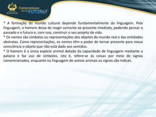 * A formação do mundo cultural depende fundamentalmente da linguagem. Pela
linguagem, o homem deixa de reagir somente ao presente imediato, podendo pensar o
passado e o futuro e, com isso, construir o seu projeto de vida.
* Os nomes são símbolos ou representações dos objetos do mundo real e das entidades
abstratas. Como representações, os nomes têm o poder de tornar presente para nossa
consciência o objeto que não está dado aos sentidos.
* O homem é a única espécie animal dotada da capacidade de linguagem mediante a
palavra e faz uso de símbolos, isto é, refere-se às coisas por meio de signos
convencionados, enquanto na linguagem de outros animais os signos são índices.
 