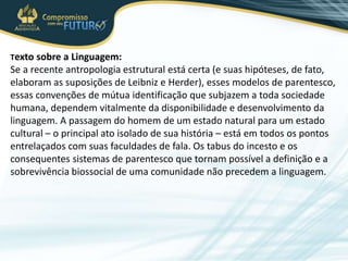 Texto sobre a Linguagem:
Se a recente antropologia estrutural está certa (e suas hipóteses, de fato,
elaboram as suposições de Leibniz e Herder), esses modelos de parentesco,
essas convenções de mútua identificação que subjazem a toda sociedade
humana, dependem vitalmente da disponibilidade e desenvolvimento da
linguagem. A passagem do homem de um estado natural para um estado
cultural – o principal ato isolado de sua história – está em todos os pontos
entrelaçados com suas faculdades de fala. Os tabus do incesto e os
consequentes sistemas de parentesco que tornam possível a definição e a
sobrevivência biossocial de uma comunidade não precedem a linguagem.
 