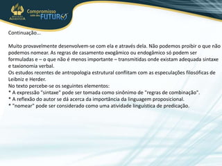 Continuação...
Muito provavelmente desenvolvem-se com ela e através dela. Não podemos proibir o que não
podemos nomear. As regras de casamento exogâmico ou endogâmico só podem ser
formuladas e – o que não é menos importante – transmitidas onde existam adequada sintaxe
e taxionomia verbal.
Os estudos recentes de antropologia estrutural conflitam com as especulações filosóficas de
Leibniz e Herder.
No texto percebe-se os seguintes elementos:
* A expressão "sintaxe" pode ser tomada como sinônimo de "regras de combinação".
* A reflexão do autor se dá acerca da importância da linguagem proposicional.
* "nomear" pode ser considerado como uma atividade linguística de predicação.
 