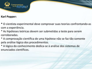 Karl Popper:
* O cientista experimental deve comprovar suas teorias confrontando-as
com a experiência.
* As hipóteses teóricas devem ser submetidas a teste para serem
corroboradas.
* A comprovação científica de uma hipótese não se faz tão somente
pela análise lógica dos procedimentos.
* A lógica do conhecimento dedica-se à análise dos sistemas de
enunciados científicos.
 
