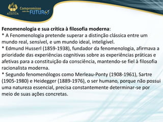 Fenomenologia e sua crítica à filosofia moderna:
* A Fenomenologia pretende superar a distinção clássica entre um
mundo real, sensível, e um mundo ideal, inteligível.
* Edmund Husserl (1859-1938), fundador da fenomenologia, afirmava a
prioridade das experiências cognitivas sobre as experiências práticas e
afetivas para a constituição da consciência, mantendo-se fiel à filosofia
racionalista moderna.
* Segundo fenomenólogos como Merleau-Ponty (1908-1961), Sartre
(1905-1980) e Heidegger (1889-1976), o ser humano, porque não possui
uma natureza essencial, precisa constantemente determinar-se por
meio de suas ações concretas.
 