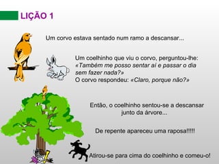 LIÇÃO 1 Então, o coelhinho sentou-se a descansar  junto da árvore ... Um corvo estava sentado num ramo a descansar... Um coelhinho que viu o corvo, perguntou-lhe: «Também me posso sentar aí e passar o dia sem fazer nada?»  O corvo respondeu:   «Claro, porque não?»  De repente apareceu uma raposa!!!!! Atirou-se para cima do coelhinho e comeu-o ! 