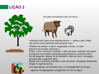 LIÇÃO 2 Então, o perú começou a lamber o rabo ao touro, notando que agora começava a ter forças suficientes para alcançar o primeiro ramo. No dia seguinte, depois de ter lambido o rabo ao touro, conseguiu alcançar até o segundo ramo. Depois de 2 semanas a lamber o rabo ao touro, conseguiu finalmente chegar à copa da árvore. Uns dias depois, um lavrador que o viu empoleirado na árvore... ...agarrou na espingarda e pregou-lhe um tiro no papo. «Adorava subir para cima daquela árvore...»  disse o perú  «Mas não tenho força suficiente para levantar vôo». Um perú conversava com um touro … «Podies-me lamber o rabo» , respondeu o touro,  «o meu estrume tem muitas vitaminas.» 