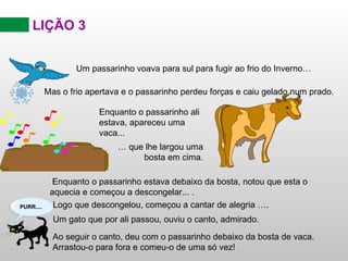 LIÇÃO 3 Um passarinho voava para sul para fugir ao frio do Inverno… Enquanto o passarinho estava debaixo da bosta, notou que esta o aquecia e começou a descongelar .. . . Logo que descongelou, começou a cantar de alegria …. Ao seguir o canto, deu com o passarinho debaixo da bosta de vaca. Arrastou-o para fora e comeu-o de uma só vez!   Mas o frio apertava e o passarinho perdeu forças e caiu gelado num prado. Enquanto o passarinho ali estava, apareceu uma vaca... …  que lhe largou uma bosta em cima. Um gato que por ali passou, ouviu o canto, admirado. 