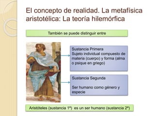 El concepto de realidad. La metafísica
aristotélica: La teoría hilemórfica
También se puede distinguir entre
Sustancia Primera
Sujeto individual compuesto de
materia (cuerpo) y forma (alma
o psique en griego)
Sustancia Segunda
Ser humano como género y
especie
Aristóteles (sustancia 1ª) es un ser humano (sustancia 2ª)
 
