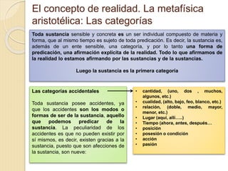 El concepto de realidad. La metafísica
aristotélica: Las categorías
Toda sustancia sensible y concreta es un ser individual compuesto de materia y
forma, que al mismo tiempo es sujeto de toda predicación. Es decir, la sustancia es,
además de un ente sensible, una categoría, y por lo tanto una forma de
predicación, una afirmación explícita de la realidad. Todo lo que afirmamos de
la realidad lo estamos afirmando por las sustancias y de la sustancias.
Luego la sustancia es la primera categoría
Las categorías accidentales
Toda sustancia posee accidentes, ya
que los accidentes son los modos o
formas de ser de la sustancia, aquello
que podemos predicar de la
sustancia. La peculiaridad de los
accidentes es que no pueden existir por
sí mismos, es decir, existen gracias a la
sustancia, puesto que son afecciones de
la sustancia, son nueve:
• cantidad, (uno, dos , muchos,
algunos, etc.)
• cualidad, (alto, bajo, feo, blanco, etc.)
• relación, (doble, medio, mayor,
menor, etc.)
• Lugar (aquí, allí…..)
• Tiempo (ahora, antes, después…
• posición
• posesión o condición
• acción
• pasión
 