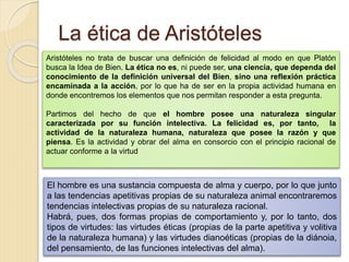 La ética de Aristóteles
Aristóteles no trata de buscar una definición de felicidad al modo en que Platón
busca la Idea de Bien. La ética no es, ni puede ser, una ciencia, que dependa del
conocimiento de la definición universal del Bien, sino una reflexión práctica
encaminada a la acción, por lo que ha de ser en la propia actividad humana en
donde encontremos los elementos que nos permitan responder a esta pregunta.
Partimos del hecho de que el hombre posee una naturaleza singular
caracterizada por su función intelectiva. La felicidad es, por tanto, la
actividad de la naturaleza humana, naturaleza que posee la razón y que
piensa. Es la actividad y obrar del alma en consorcio con el principio racional de
actuar conforme a la virtud
El hombre es una sustancia compuesta de alma y cuerpo, por lo que junto
a las tendencias apetitivas propias de su naturaleza animal encontraremos
tendencias intelectivas propias de su naturaleza racional.
Habrá, pues, dos formas propias de comportamiento y, por lo tanto, dos
tipos de virtudes: las virtudes éticas (propias de la parte apetitiva y volitiva
de la naturaleza humana) y las virtudes dianoéticas (propias de la diánoia,
del pensamiento, de las funciones intelectivas del alma).
 