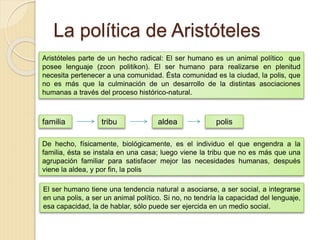La política de Aristóteles
Aristóteles parte de un hecho radical: El ser humano es un animal político que
posee lenguaje (zoon politikon). El ser humano para realizarse en plenitud
necesita pertenecer a una comunidad. Ésta comunidad es la ciudad, la polis, que
no es más que la culminación de un desarrollo de la distintas asociaciones
humanas a través del proceso histórico-natural.
familia tribu aldea polis
De hecho, físicamente, biológicamente, es el individuo el que engendra a la
familia, ésta se instala en una casa; luego viene la tribu que no es más que una
agrupación familiar para satisfacer mejor las necesidades humanas, después
viene la aldea, y por fin, la polis
El ser humano tiene una tendencia natural a asociarse, a ser social, a integrarse
en una polis, a ser un animal político. Si no, no tendría la capacidad del lenguaje,
esa capacidad, la de hablar, sólo puede ser ejercida en un medio social.
 