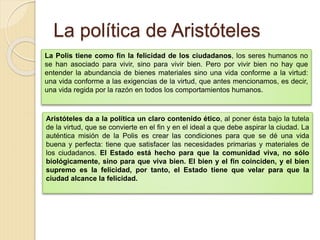 La política de Aristóteles
La Polis tiene como fin la felicidad de los ciudadanos, los seres humanos no
se han asociado para vivir, sino para vivir bien. Pero por vivir bien no hay que
entender la abundancia de bienes materiales sino una vida conforme a la virtud:
una vida conforme a las exigencias de la virtud, que antes mencionamos, es decir,
una vida regida por la razón en todos los comportamientos humanos.
Aristóteles da a la política un claro contenido ético, al poner ésta bajo la tutela
de la virtud, que se convierte en el fin y en el ideal a que debe aspirar la ciudad. La
auténtica misión de la Polis es crear las condiciones para que se dé una vida
buena y perfecta: tiene que satisfacer las necesidades primarias y materiales de
los ciudadanos. El Estado está hecho para que la comunidad viva, no sólo
biológicamente, sino para que viva bien. El bien y el fin coinciden, y el bien
supremo es la felicidad, por tanto, el Estado tiene que velar para que la
ciudad alcance la felicidad.
 
