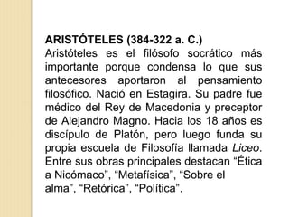 ARISTÓTELES (384-322 a. C.)
Aristóteles es el filósofo socrático más
importante porque condensa lo que sus
antecesores aportaron al pensamiento
filosófico. Nació en Estagira. Su padre fue
médico del Rey de Macedonia y preceptor
de Alejandro Magno. Hacia los 18 años es
discípulo de Platón, pero luego funda su
propia escuela de Filosofía llamada Liceo.
Entre sus obras principales destacan “Ética
a Nicómaco”, “Metafísica”, “Sobre el
alma”, “Retórica”, “Política”.
 