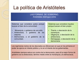 La política de Aristóteles
LAS FORMAS DE GOBIERNO.
Aristóteles distingue entre
Sistemas que considera justos porque
buscan el bien de la comunidad:
• Monarquía, o gobierno de uno sólo.
• Aristocracia, o gobierno de los
mejores.
• Democracia, o el gobierno de la
comunidad.
Sistemas que considera injustos
porque buscan el bien propio:
• Tiranía, o desviación de la
monarquía.
• Oligarquía, o desviación de la
aristocracia.
• Demagogia, o desviación de la
democracia
Los regímenes rectos de los desviados se diferencian en que en los primeros el
poder se ejerce en interés público y no en el interés de los gobernantes.
Aristóteles siempre estuvo en contra de la democracia, para él la mejor forma de
gobierno es la aristocracia, término medio entre la monarquía y la democracia.
 