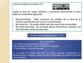 Licencia Creative Commons 2.5
Usted es libre de: copiar, distribuir y comunicar públicamente la obra
Bajo las condiciones siguientes:
• Reconocimiento . Debe reconocer los créditos de la obra de la
manera especificada por el autor o el licenciador.
• No comercial . No puede utilizar esta obra para fines comerciales.
• Sin obras derivadas . No se puede alterar, transformar o generar una
obra derivada a partir de esta obra.
Francisco Javier García Moreno. 2012
Reconocimientos
Los mapas conceptuales están sacados de
http://cmapspublic.ihmc.us/rid=1HVVK9F3X-1LQ3LGN-
1379/Aristoteles_ActoPotencia.cmap
Al no saber el nombre del autor no puedo expresar públicamente mi
agradecimiento. Si alguien lo sabe, por favor comuníquelo para darle el oportuno
reconocimiento
 