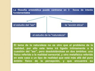 La filosofía aristotélica puede centrarse en 3 focos de interés
fundamentales
el estudio del "ser"
el estudio de la "naturaleza"
la "acción ética"
El tema de la naturaleza no es otro que el problema de la
realidad, por ello este tema irá ligado íntimamente a la
cuestión del "ser", pero desdoblándose en dos ámbitos: uno
físico referido a la realidad sensorial, y otro metafísico referido
en este caso a un tipo de realidad que está más allá del puro
ámbito físico de la percepción, y que encuentra su
culminación en el Zeos
 