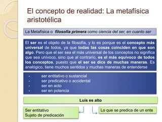 El concepto de realidad: La metafísica
aristotélica
La Metafísica o filosofía primera como ciencia del ser, en cuanto ser
El ser es el objeto de la filosofía, y lo es porque es el concepto más
universal de todos, ya que todas las cosas coinciden en que son
algo. Pero que el ser sea el más universal de los conceptos no significa
que sea unívoco, sino que al contrario, es el más equívoco de todos
los conceptos, puesto que el ser se dice de muchas maneras. Es
analógico, tiene muchos sentidos y muchas maneras de entenderse
- ser entitativo o sustancial
- ser predicativo o accidental
- ser en acto
- ser en potencia
Luis es alto
Ser entitativo
Sujeto de predicación
Lo que se predica de un ente
 