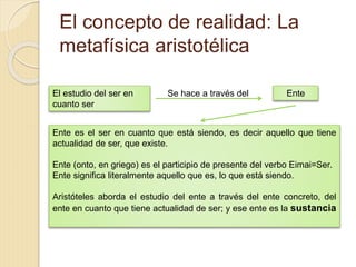 El concepto de realidad: La
metafísica aristotélica
El estudio del ser en
cuanto ser
Se hace a través del Ente
Ente es el ser en cuanto que está siendo, es decir aquello que tiene
actualidad de ser, que existe.
Ente (onto, en griego) es el participio de presente del verbo Eimai=Ser.
Ente significa literalmente aquello que es, lo que está siendo.
Aristóteles aborda el estudio del ente a través del ente concreto, del
ente en cuanto que tiene actualidad de ser; y ese ente es la sustancia
 