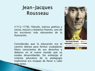 (1712-1778), filósofo, teórico político y
social, músico y botánico francés, uno de
los escritores más elocuentes de la
Ilustración.
Consideraba que la educación era el
camino idóneo para formar ciudadanos
libres conscientes de sus derechos y
deberes en el nuevo mundo que se
estaba desarrollando. Sin embargo el
sistema educativo de la pedagogía
tradicional era incapaz de llevar a cabo
esta tarea.
 
