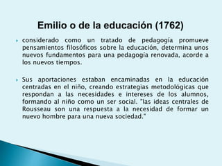  considerado como un tratado de pedagogía promueve
pensamientos filosóficos sobre la educación, determina unos
nuevos fundamentos para una pedagogía renovada, acorde a
los nuevos tiempos.
 Sus aportaciones estaban encaminadas en la educación
centradas en el niño, creando estrategias metodológicas que
respondan a las necesidades e intereses de los alumnos,
formando al niño como un ser social. "las ideas centrales de
Rousseau son una respuesta a la necesidad de formar un
nuevo hombre para una nueva sociedad."
 