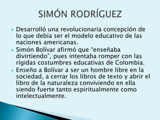  Desarrolló una revolucionaria concepción de
lo que debía ser el modelo educativo de las
naciones americanas.
 Simón Bolívar afirmó que “enseñaba
divirtiendo”, pues intentaba romper con las
rígidas costumbres educativas de Colombia.
 Enseño a Bolívar a ser un hombre libre en la
sociedad, a cerrar los libros de texto y abrir el
libro de la naturaleza conviviendo en ella
siendo fuerte tanto espiritualmente como
intelectualmente.
 
