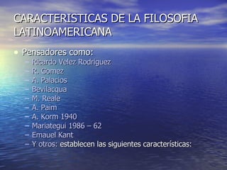CARACTERISTICAS DE LA FILOSOFIA LATINOAMERICANA Pensadores como: Ricardo Velez Rodriguez R. Gomez  A. Palacios Bevilacqua M. Reale A. Paim A. Korm 1940 Mariategui 1986 – 62 Emauel Kant Y otros:  establecen las siguientes características:  