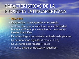 RESUMEN Es autentica, no se aprende en el colegio. A. Korn , dice que es autóctona de la colectividad humana unificada por sentimientos , intereses e ideales (tradición) Es antropologica porque esta centrada en la persona. La persona tiene dignidad ( Emanuel Kant ) Es un ingrediente realista ( Hegell) S. Bondy  divide en (facticas y negativas) CARACTERISTICAS DE LA FILOSOFIA LATINOAMERICANA 