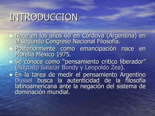 INTRODUCCION Nace en los años 60 en Córdova (Argentina) en el segundo Congreso Nacional Filosofía. Posteriormente como emancipación nace en Morelia México 1975. Se conoce como “pensamiento critico liberador” ( Augusto Salazar Bondy y Leopoldo Zea ). En la tarea de medir el pensamiento Argentino  Dussel  busca la autenticidad de la filosofía latinoamericana ante la negación del sistema de dominación mundial. 