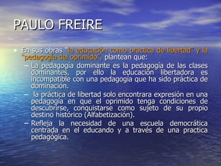PAULO FREIRE En sus obras “ la educación como practica de libertad” y la “pedagogía del oprimido”,  plantean que: La pedagogía dominante es la pedagogía de las clases dominantes, por ello la educación libertadora es incompatible con una pedagogía que ha sido práctica de dominación. la práctica de libertad solo encontrara expresión en una pedagogía en que el oprimido tenga condiciones de descubrirse, conquistarse como sujeto de su propio destino histórico (Alfabetización). Refleja la necesidad de una escuela democrática centrada en el educando y a través de una practica pedagógica. 