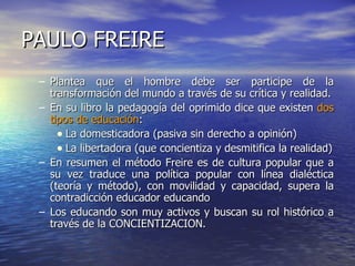 PAULO FREIRE Plantea que el hombre debe ser participe de la transformación del mundo a través de su crítica y realidad. En su libro la pedagogía del oprimido dice que existen  dos tipos de educación : La domesticadora (pasiva sin derecho a opinión) La libertadora (que concientiza y desmitifica la realidad) En resumen el método Freire es de cultura popular que a su vez traduce una política popular con línea dialéctica (teoría y método), con movilidad y capacidad, supera la contradicción educador educando Los educando son muy activos y buscan su rol histórico a través de la CONCIENTIZACION.  