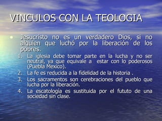 Jesucristo no es un verdadero Dios, si no alguien que luchó por la liberación de los pobres. La iglesia debe tomar parte en la lucha y no ser neutral, ya que equivale a  estar con lo poderosos (Puebla Mexico). La fe es reducida a la fidelidad de la historia . Los sacramentos son cerebraciones del pueblo que lucha por la liberación. La escatología es sustituida por el fututo de una sociedad sin clase. VINCULOS CON LA TEOLOGIA  