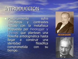 INTRODUCCION Posteriormente sufre derroteros y contrastes incluso con la metafísica propuesta por  Heidegger y Levinas  que plantean una filosofía antidogmática hasta llegar a construir una identidad filosófica comprometida con su tiempo. HEIDEGGER 