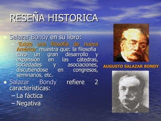 RESEÑA HISTORICA Salazar Bondy  en su libro: “ Existe una filosofía de nueva América ” muestra que: la filosofía  tuvo un gran desarrollo y expansión en las cátedras, sociedades y asociaciones, discutiéndose en congresos, seminarios, etc. Salazar Bondy  refiere 2 características: La fáctica  Negativa  AUGUSTO SALAZAR BONDY 