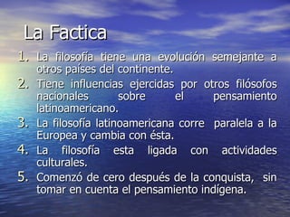 La Factica La filosofía tiene una evolución semejante a otros países del continente. Tiene influencias ejercidas por otros filósofos nacionales sobre el pensamiento latinoamericano. La filosofía latinoamericana corre  paralela a la Europea y cambia con ésta. La filosofía esta ligada con actividades culturales. Comenzó de cero después de la conquista,  sin tomar en cuenta el pensamiento indígena. 