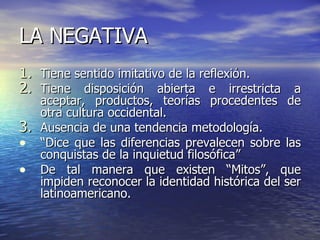 LA NEGATIVA Tiene sentido imitativo de la reflexión. Tiene disposición abierta e irrestricta a aceptar, productos, teorías procedentes de otra cultura occidental. Ausencia de una tendencia metodología. “ Dice que las diferencias prevalecen sobre las conquistas de la inquietud filosófica” De tal manera que existen “Mitos”, que impiden reconocer la identidad histórica del ser latinoamericano. 