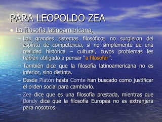 PARA LEOPOLDO ZEA La filosofía latinoamericana, Los grandes sistemas filosóficos no surgieron del espíritu de competencia, si no simplemente de una realidad histórica – cultural, cuyos problemas les habían obligado a pensar “ a filosofar ”. También dice que la filosofía latinoamericana no es inferior, sino distinta. Desde  Platón  hasta  Comte  han buscado como justificar el orden social para cambiarlo. Zea  dice que es una filosofía prestada, mientras que  Bondy  dice que la filosofía Europea no es extranjera para nosotros. 