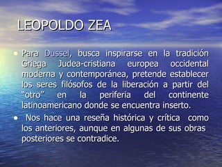 LEOPOLDO ZEA Para  Dussel , busca inspirarse en la tradición Griega Judea-cristiana europea occidental moderna y contemporánea, pretende establecer los seres filósofos de la liberación a partir del “otro” en la periferia del continente latinoamericano donde se encuentra inserto. Nos hace una reseña histórica y crítica  como los anteriores, aunque en algunas de sus obras  posteriores se contradice. 