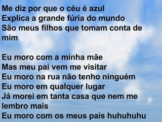 Me diz por que o céu é azul Explica a grande fúria do mundo São meus filhos que tomam conta de mim Eu moro com a minha mãe Mas meu pai vem me visitar Eu moro na rua não tenho ninguém Eu moro em qualquer lugar Já morei em tanta casa que nem me lembro mais Eu moro com os meus pais huhuhuhu 