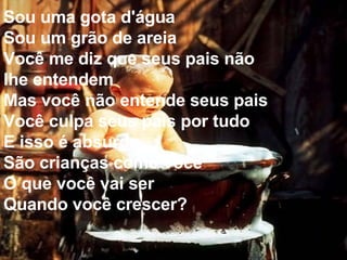 Sou uma gota d'água Sou um grão de areia Você me diz que seus pais não lhe entendem Mas você não entende seus pais Você culpa seus pais por tudo E isso é absurdo São crianças como você O que você vai ser Quando você crescer?  
