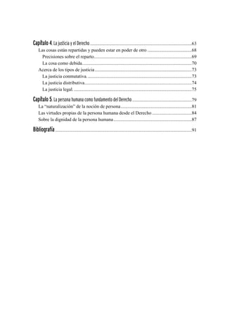Capítulo 4. La justicia y el Derecho........................................................................................63
Las cosas están repartidas y pueden estar en poder de otro.......................................68
Precisiones sobre el reparto....................................................................................69
La cosa como debida...............................................................................................70
Acerca de los tipos de justicia....................................................................................73
La justicia conmutativa...........................................................................................73
La justicia distributiva.............................................................................................74
La justicia legal.......................................................................................................75
Capítulo 5. La persona humana como fundamento del Derecho....................................................79
La “naturalización” de la noción de persona..............................................................81
Las virtudes propias de la persona humana desde el Derecho...................................84
Sobre la dignidad de la persona humana....................................................................87
Bibliografía......................................................................................................................91
 