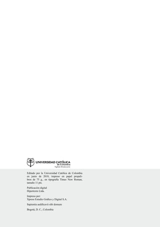 Editado por la Universidad Católica de Colombia
en junio de 2018, impreso en papel propali-
bros de 75 g., en tipografía Times New Roman,
tamaño 11 pts.
Publicación digital
Hipertexto Ltda.
Impreso por:
Xpress Estudio Gráfico y Digital S.A.
Sapientia aedificavit sibi domum
Bogotá, D. C., Colombia
 