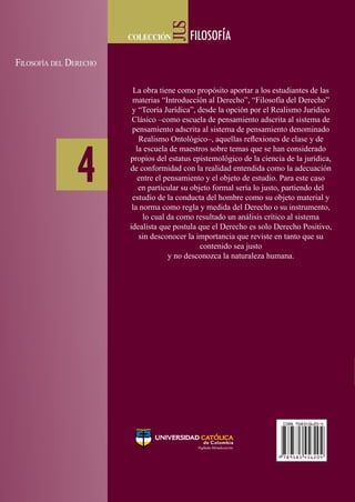 JUS
JUS
JUS
JUS
colección FILOSOFÍA
colección FILOSOFÍA
FILOSOFÍA4
Filosofía del Derecho
colección FILOSOFÍA
JUS
FILOSOFÍA
4
Filosofía
del
Derecho
9 789585 456204
ISBN 958545620-4
4
Filosofía del Derecho
Gregorio
Rojas
González
GregorioRojasGonzález
GregorioRojasGonzález
Otros títulos de la colección:
- Lógica aplicada al razonamiento del derecho
- Teoría Jurídica y enseñanza del derecho
JUS-Filosofía y teoría del derecho es la
colección que presenta los resultados de
investigación, reflexión y análisis sobre
las problemáticas de la teoría y la filosofía
del derecho; propicia y abre espacios
para la investigación y la discusión de la
filosofía, la teoría y la lógica aplicadas al
derecho.
De esta manera, y en reconocimiento de
la importancia de las transformaciones
en estas áreas, la Universidad Católica
de Colombia pone a disposición de la
comunidad educativa y de la sociedad en
general esta colección, con la convicción
de contribuir al debate y al avance de las
discusiones teóricas y filosóficas en el
campo del derecho.
La obra tiene como propósito aportar a los estudiantes de las
materias “Introducción al Derecho”, “Filosofía del Derecho”
y “Teoría Jurídica”, desde la opción por el Realismo Jurídico
Clásico –como escuela de pensamiento adscrita al sistema de
pensamiento adscrita al sistema de pensamiento denominado
Realismo Ontológico–, aquellas reflexiones de clase y de
la escuela de maestros sobre temas que se han considerado
propios del estatus epistemológico de la ciencia de la jurídica,
de conformidad con la realidad entendida como la adecuación
entre el pensamiento y el objeto de estudio. Para este caso
en particular su objeto formal sería lo justo, partiendo del
estudio de la conducta del hombre como su objeto material y
la norma como regla y medida del Derecho o su instrumento,
lo cual da como resultado un análisis crítico al sistema
idealista que postula que el Derecho es solo Derecho Positivo,
sin desconocer la importancia que reviste en tanto que su
contenido sea justo
y no desconozca la naturaleza humana.
Abogado con estudios de posgrado en
Historia Política de América Latina en la
Universidad Javeriana (1986); especialista
en Docencia Universitaria de la Universidad
Santo Tomás (2001); especialista en
Filosofía del Derecho y Teoría Jurídica de
la Universidad Libre (2007); y magíster en
Derecho Público de la Universidad Santo
Tomás en convenio con la Universidad de
Konstanz en Alemania (2008). Actualmente
es profesor e integrante de la Escuela de
Maestros de la Facultad de Derecho de la
Universidad Católica de Colombia. Profesor
de la Fundación de Educación Superior
CEDIMPRO, de las Universidades Jorge
Tadeo Lozano, Santo Tomás, Escuela de
Administración de Negocios y Militar
Nueva Granada.
 