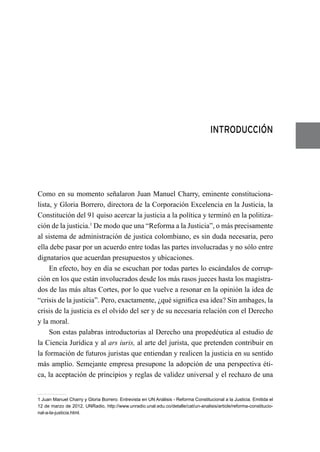 INTRODUCCIÓN
Como en su momento señalaron Juan Manuel Charry, eminente constituciona-
lista, y Gloria Borrero, directora de la Corporación Excelencia en la Justicia, la
Constitución del 91 quiso acercar la justicia a la política y terminó en la politiza-
ción de la justicia.1
De modo que una “Reforma a la Justicia”, o más precisamente
al sistema de administración de justica colombiano, es sin duda necesaria, pero
ella debe pasar por un acuerdo entre todas las partes involucradas y no sólo entre
dignatarios que acuerdan presupuestos y ubicaciones.
En efecto, hoy en día se escuchan por todas partes lo escándalos de corrup-
ción en los que están involucrados desde los más rasos jueces hasta los magistra-
dos de las más altas Cortes, por lo que vuelve a resonar en la opinión la idea de
“crisis de la justicia”. Pero, exactamente, ¿qué significa esa idea? Sin ambages, la
crisis de la justicia es el olvido del ser y de su necesaria relación con el Derecho
y la moral.
Son estas palabras introductorias al Derecho una propedéutica al estudio de
la Ciencia Jurídica y al ars iuris, al arte del jurista, que pretenden contribuir en
la formación de futuros juristas que entiendan y realicen la justicia en su sentido
más amplio. Semejante empresa presupone la adopción de una perspectiva éti-
ca, la aceptación de principios y reglas de validez universal y el rechazo de una
1 Juan Manuel Charry y Gloria Borrero. Entrevista en UN Análisis - Reforma Constitucional a la Justicia. Emitida el
12 de marzo de 2012, UNRadio, http://www.unradio.unal.edu.co/detalle/cat/un-analisis/article/reforma-constitucio-
nal-a-la-justicia.html.
 