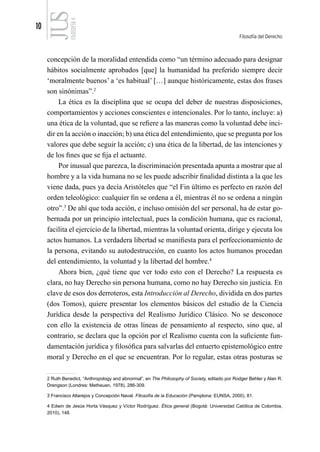 10
Filosofía del Derecho
FILOSOFÍA
4
concepción de la moralidad entendida como “un término adecuado para designar
hábitos socialmente aprobados [que] la humanidad ha preferido siempre decir
‘moralmente buenos’ a ‘es habitual’ […] aunque históricamente, estas dos frases
son sinónimas”.2
La ética es la disciplina que se ocupa del deber de nuestras disposiciones,
comportamientos y acciones conscientes e intencionales. Por lo tanto, incluye: a)
una ética de la voluntad, que se refiere a las maneras como la voluntad debe inci-
dir en la acción o inacción; b) una ética del entendimiento, que se pregunta por los
valores que debe seguir la acción; c) una ética de la libertad, de las intenciones y
de los fines que se fija el actuante.
Por inusual que parezca, la discriminación presentada apunta a mostrar que al
hombre y a la vida humana no se les puede adscribir finalidad distinta a la que les
viene dada, pues ya decía Aristóteles que “el Fin último es perfecto en razón del
orden teleológico: cualquier fin se ordena a él, mientras él no se ordena a ningún
otro”.3
De ahí que toda acción, e incluso omisión del ser personal, ha de estar go-
bernada por un principio intelectual, pues la condición humana, que es racional,
facilita el ejercicio de la libertad, mientras la voluntad orienta, dirige y ejecuta los
actos humanos. La verdadera libertad se manifiesta para el perfeccionamiento de
la persona, evitando su autodestrucción, en cuanto los actos humanos procedan
del entendimiento, la voluntad y la libertad del hombre.4
Ahora bien, ¿qué tiene que ver todo esto con el Derecho? La respuesta es
clara, no hay Derecho sin persona humana, como no hay Derecho sin justicia. En
clave de esos dos derroteros, esta Introducción al Derecho, dividida en dos partes
(dos Tomos), quiere presentar los elementos básicos del estudio de la Ciencia
Jurídica desde la perspectiva del Realismo Jurídico Clásico. No se desconoce
con ello la existencia de otras líneas de pensamiento al respecto, sino que, al
contrario, se declara que la opción por el Realismo cuenta con la suficiente fun-
damentación jurídica y filosófica para salvarlas del entuerto epistemológico entre
moral y Derecho en el que se encuentran. Por lo regular, estas otras posturas se
2 Ruth Benedict, “Anthropology and abnormal”, en The Philosophy of Society, editado por Rodger Behler y Alan R.
Drengson (Londres: Metheuen, 1978), 286-309.
3 Francisco Altarejos y Concepción Naval. Filosofía de la Educación (Pamplona: EUNSA, 2000), 81.
4 Edwin de Jesús Horta Vásquez y Víctor Rodríguez. Ética general (Bogotá: Universidad Católica de Colombia,
2010), 148.
 