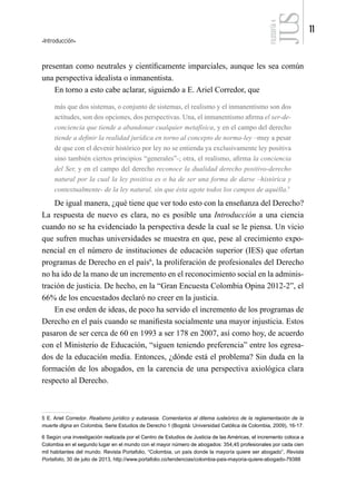 Introducción
11
FILOSOFÍA
4
presentan como neutrales y científicamente imparciales, aunque les sea común
una perspectiva idealista o inmanentista.
En torno a esto cabe aclarar, siguiendo a E. Ariel Corredor, que
más que dos sistemas, o conjunto de sistemas, el realismo y el inmanentismo son dos
actitudes, son dos opciones, dos perspectivas. Una, el inmanentismo afirma el ser-de-
conciencia que tiende a abandonar cualquier metafísica, y en el campo del derecho
tiende a definir la realidad jurídica en torno al concepto de norma-ley –muy a pesar
de que con el devenir histórico por ley no se entienda ya exclusivamente ley positiva
sino también ciertos principios “generales”-; otra, el realismo, afirma la conciencia
del Ser, y en el campo del derecho reconoce la dualidad derecho positivo-derecho
natural por la cual la ley positiva es o ha de ser una forma de darse –histórica y
contextualmente- de la ley natural, sin que ésta agote todos los campos de aquélla.5
De igual manera, ¿qué tiene que ver todo esto con la enseñanza del Derecho?
La respuesta de nuevo es clara, no es posible una Introducción a una ciencia
cuando no se ha evidenciado la perspectiva desde la cual se le piensa. Un vicio
que sufren muchas universidades se muestra en que, pese al crecimiento expo-
nencial en el número de instituciones de educación superior (IES) que ofertan
programas de Derecho en el país6
, la proliferación de profesionales del Derecho
no ha ido de la mano de un incremento en el reconocimiento social en la adminis-
tración de justicia. De hecho, en la “Gran Encuesta Colombia Opina 2012-2”, el
66% de los encuestados declaró no creer en la justicia.
En ese orden de ideas, de poco ha servido el incremento de los programas de
Derecho en el país cuando se manifiesta socialmente una mayor injusticia. Estos
pasaron de ser cerca de 60 en 1993 a ser 178 en 2007, así como hoy, de acuerdo
con el Ministerio de Educación, “siguen teniendo preferencia” entre los egresa-
dos de la educación media. Entonces, ¿dónde está el problema? Sin duda en la
formación de los abogados, en la carencia de una perspectiva axiológica clara
respecto al Derecho.
5 E. Ariel Corredor. Realismo jurídico y eutanasia. Comentarios al dilema iusteórico de la reglamentación de la
muerte digna en Colombia, Serie Estudios de Derecho 1 (Bogotá: Universidad Católica de Colombia, 2009), 16-17.
6 Según una investigación realizada por el Centro de Estudios de Justicia de las Américas, el incremento coloca a
Colombia en el segundo lugar en el mundo con el mayor número de abogados: 354,45 profesionales por cada cien
mil habitantes del mundo. Revista Portafolio, “Colombia, un país donde la mayoría quiere ser abogado”, Revista
Portafolio, 30 de julio de 2013, http://www.portafolio.co/tendencias/colombia-pais-mayoria-quiere-abogado-79388
 
