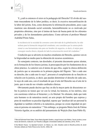 12
Filosofía del Derecho
FILOSOFÍA
4
Y, ¿cuál es entonces el error en la pedagogía del Derecho? El olvido del sus-
trato trascendente de la labor jurídica, es decir, la excesiva mercantilización de
la labor del jurista. Esta, como demuestra la información precedente, pese a que
mantiene una demanda social sostenida, lamentablemente no es motivada por
propósitos altruistas, sino por el ánimo de lucro de buena parte de los oferentes
privados y de los demandantes particulares. Como advierte el profesor Manuel
Asdrúbal Prieto Salas,
la incidencia de la sociedad de consumo como derivado de la globalización, ha sido
nefasta para la formación integral del estudiante; este considera que la carrera profe-
sional es una herramienta más para ser hombre de negocios, es decir, el mejor para
conseguir mucho dinero, dejando de lado la estructuración moral del ciudadano.7
Condición que se advierte en muchos estudiantes de Derecho, quienes ven en
la litigiosidad un medio para la obtención de recursos económicos.
En semejante contexto, tan desolador, el presente documento quiere alentar,
en la formación de los futuros juristas, la preocupación por los fundamentos de su
obrar práctico. Lo anterior con el ánimo de que ellos, según la clásica definición
de justicia que se encuentra en la primera página del Digesto: “dar a cada uno
su derecho, dar a cada uno lo suyo”, procuren el cumplimiento de su función en
relación con la justicia, es decir, que puedan determinar el derecho de cada uno,
lo suyo de cada uno, con el resultado de que el arte del Derecho sea el arte de lo
justo, que es una de sus virtudes cardinales clásicas.
Obviamente puede decirse que hoy en día la mayor parte de discusiones so-
bre la justicia no tienen que ver con la virtud, los honores, ni los méritos, sino
con cuestiones relativas al bienestar y a la libertad. No obstante, dado que todo
acto humano es de naturaleza moral, un acto propio del hombre que expresa y
pone de manifiesto su peculiar dignidad, supone que “predicar del ser personal la
dignidad es también referirla a la naturaleza, porque no existe dignidad sin per-
sona ni persona sin naturaleza”.8
Sin embargo, se pregunta María José de Fátima
Victoria-Aguilar, en su análisis del pensamiento de Wojtyla (San Juan Pablo II),
7 Manuel Asdrúbal Prieto Salas, Oscar Alexis Agudelo Giraldo y Jorge Enrique León Molina. Teoría Jurídica y ense-
ñanza del Derecho, Colección Jus Filosofía 2 (Bogotá: Universidad Católica de Colombia, 2015), 78-79.
8 Ilva Myriam Hoyos, “La dignidad humana”, en Natura, ius, ratio. Estudios sobre la filosofía jurídica de Javier
Hervada, editado por Pedro Rivas (Lima: Ara Ed., 2002), 90.
 