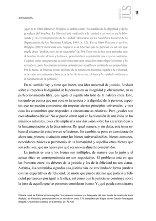 Introducción
13
FILOSOFÍA
4
¿qué es el libre albedrío? Wojtyla lo define como “la medida de la dignidad y de la
grandeza del hombre. La libertad está ordenada a la verdad y se realiza en la bús-
queda y en el cumplimiento de la verdad” (Discurso en La Asamblea General de la
Organización de las Naciones Unidas, 1995, n. 12). En su libro Persona y acción,
Wojtyla (2007) menciona con respecto a la libertad que la persona es un ser que
puede decir “podría, pero no es necesario” (p. 58). Esto nos da luz para entender que
el hombre tiende al bien y lo busca, pero también es probable que elija lo contrario.
Cuántas veces una persona se cuestiona ante una situación entre elegir lo bueno y lo
verdadero, pero finalmente termina optando por aquello en contra de su propio bien.
Por lo tanto, la libertad como atributo de la naturaleza humana, ligada a la voluntad,
debe estar encaminada a buscar, a la luz de la razón, el bien y la verdad conforme a
la naturaleza de la persona.9
En tal sentido hay, y tiene que haber, una idea universal de justicia, fundada
sobre el respeto a la dignidad de la persona en su integridad y, obviamente, en su
perfeccionamiento libre, que agote el significado total de la palabra ética. Esto,
teniendo en cuenta que una cosa es la justicia o la dignidad de la persona, aspec-
tos que no pueden construirse sin respetar ciertos principios universales, y otra
cosa las costumbres que responden a circunstancias relativas. Pero ¿cuáles son
esos absolutos éticos? No se puede entrar aquí en la discusión de una ética de los
mínimos naturales, pues ello implicaría una discusión sobre las características y
la fundamentación de la ética misma. De igual manera, y sin duda, este tema re-
basa el alcance de estas breves reflexiones. En cambio, se pone en consideración
ahora una primera distinción entre los bienes universalizables, bienes comunes,
necesidades básicas o patrimonio de la humanidad y aquellos otros bienes que
son relativos, que no tienen por qué ser universalmente compartidos.
La justicia es una y los bienes son múltiples, de manera que lo justo y el
actuar ético en correspondencia no son negociables. El problema está en que
las fronteras entre los deberes de la justicia y los de la felicidad no son claras.
Además, los contenidos signados a la justicia han ido creciendo de forma paralela
con las expectativas de felicidad, de modo que puede decirse que justicia y feli-
cidad pertenecen por igual a la ética, así como que la justicia se construye sobre
la base de aquello que las personas consideran bueno. Y ¿qué puede considerarse
9 María José de Fátima Victoria-Aguilar, “La persona humana y la búsqueda del bien desde la mirada de Karol
Wojtyla”, en Filosofía y personalismo en un mundo en crisis, T. II, compilado por Édgar Javier Garzón-Pascagaza
(Bogotá: Universidad Católica de Colombia, 2017), 109.
 