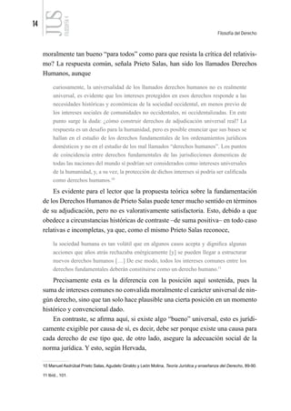 14
Filosofía del Derecho
FILOSOFÍA
4
moralmente tan bueno “para todos” como para que resista la crítica del relativis-
mo? La respuesta común, señala Prieto Salas, han sido los llamados Derechos
Humanos, aunque
curiosamente, la universalidad de los llamados derechos humanos no es realmente
universal, es evidente que los intereses protegidos en esos derechos responde a las
necesidades históricas y económicas de la sociedad occidental, en menos previo de
los intereses sociales de comunidades no occidentales, ni occidentalizadas. En este
punto surge la duda: ¿cómo construir derechos de adjudicación universal real? La
respuesta es un desafío para la humanidad, pero es posible enunciar que sus bases se
hallan en el estudio de los derechos fundamentales de los ordenamientos jurídicos
domésticos y no en el estudio de los mal llamados “derechos humanos”. Los puntos
de coincidencia entre derechos fundamentales de las jurisdicciones domesticas de
todas las naciones del mundo sí podrían ser considerados como intereses universales
de la humanidad, y, a su vez, la protección de dichos intereses sí podría ser calificada
como derechos humanos.10
Es evidente para el lector que la propuesta teórica sobre la fundamentación
de los Derechos Humanos de Prieto Salas puede tener mucho sentido en términos
de su adjudicación, pero no es valorativamente satisfactoria. Esto, debido a que
obedece a circunstancias históricas de contraste –de suma positiva– en todo caso
relativas e incompletas, ya que, como el mismo Prieto Salas reconoce,
la sociedad humana es tan volátil que en algunos casos acepta y dignifica algunas
acciones que años atrás rechazaba enérgicamente [y] se pueden llegar a estructurar
nuevos derechos humanos […] De ese modo, todos los intereses comunes entre los
derechos fundamentales deberán constituirse como un derecho humano.11
Precisamente esta es la diferencia con la posición aquí sostenida, pues la
suma de intereses comunes no convalida moralmente el carácter universal de nin-
gún derecho, sino que tan solo hace plausible una cierta posición en un momento
histórico y convencional dado.
En contraste, se afirma aquí, si existe algo “bueno” universal, esto es jurídi-
camente exigible por causa de sí, es decir, debe ser porque existe una causa para
cada derecho de ese tipo que, de otro lado, asegure la adecuación social de la
norma jurídica. Y esto, según Hervada,
10 Manuel Asdrúbal Prieto Salas, Agudelo Giraldo y León Molina, Teoría Jurídica y enseñanza del Derecho, 89-90.
11 Ibíd., 101.
 